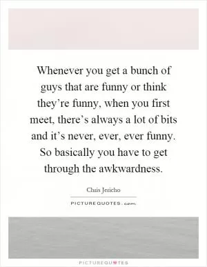 Whenever you get a bunch of guys that are funny or think they’re funny, when you first meet, there’s always a lot of bits and it’s never, ever, ever funny. So basically you have to get through the awkwardness Picture Quote #1