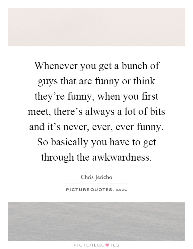 Whenever you get a bunch of guys that are funny or think they're funny, when you first meet, there's always a lot of bits and it's never, ever, ever funny. So basically you have to get through the awkwardness Picture Quote #1