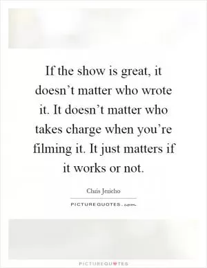 If the show is great, it doesn’t matter who wrote it. It doesn’t matter who takes charge when you’re filming it. It just matters if it works or not Picture Quote #1