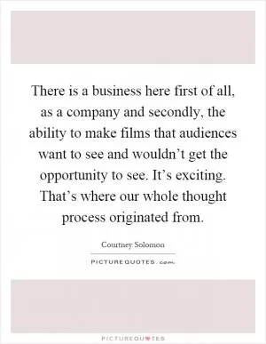 There is a business here first of all, as a company and secondly, the ability to make films that audiences want to see and wouldn’t get the opportunity to see. It’s exciting. That’s where our whole thought process originated from Picture Quote #1