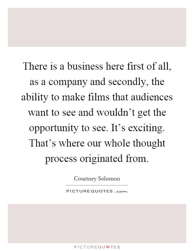 There is a business here first of all, as a company and secondly, the ability to make films that audiences want to see and wouldn't get the opportunity to see. It's exciting. That's where our whole thought process originated from Picture Quote #1