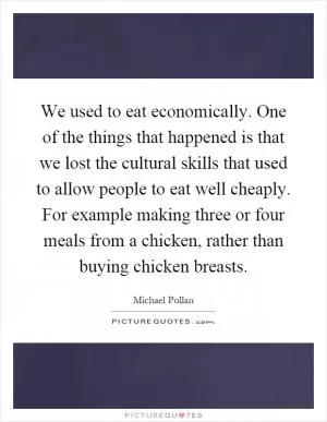 We used to eat economically. One of the things that happened is that we lost the cultural skills that used to allow people to eat well cheaply. For example making three or four meals from a chicken, rather than buying chicken breasts Picture Quote #1