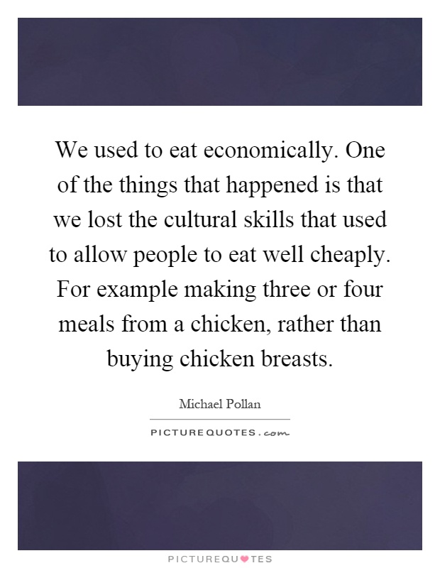 We used to eat economically. One of the things that happened is that we lost the cultural skills that used to allow people to eat well cheaply. For example making three or four meals from a chicken, rather than buying chicken breasts Picture Quote #1