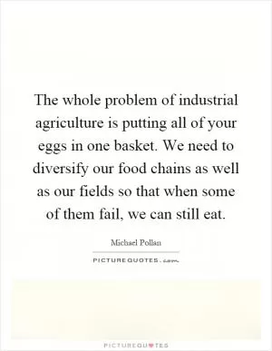 The whole problem of industrial agriculture is putting all of your eggs in one basket. We need to diversify our food chains as well as our fields so that when some of them fail, we can still eat Picture Quote #1