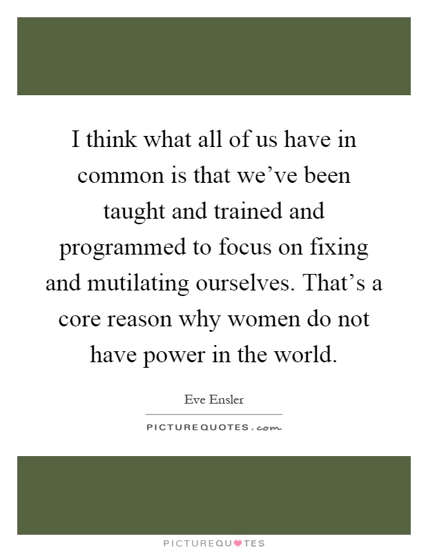 I think what all of us have in common is that we've been taught and trained and programmed to focus on fixing and mutilating ourselves. That's a core reason why women do not have power in the world Picture Quote #1