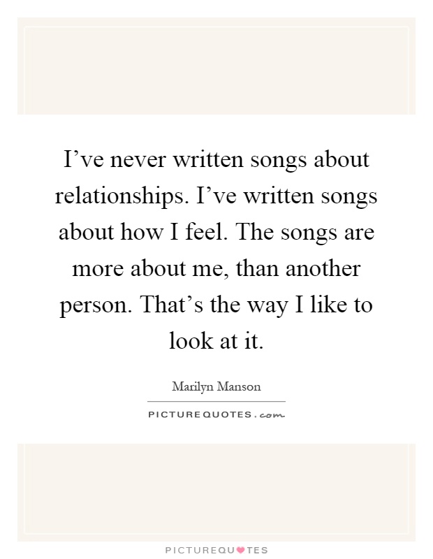 I've never written songs about relationships. I've written songs about how I feel. The songs are more about me, than another person. That's the way I like to look at it Picture Quote #1