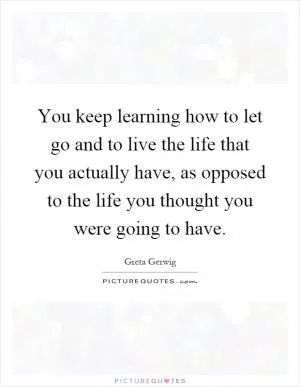 You keep learning how to let go and to live the life that you actually have, as opposed to the life you thought you were going to have Picture Quote #1