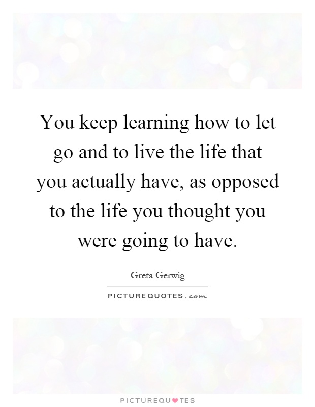You keep learning how to let go and to live the life that you actually have, as opposed to the life you thought you were going to have Picture Quote #1