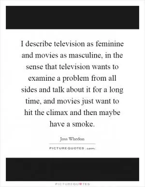 I describe television as feminine and movies as masculine, in the sense that television wants to examine a problem from all sides and talk about it for a long time, and movies just want to hit the climax and then maybe have a smoke Picture Quote #1