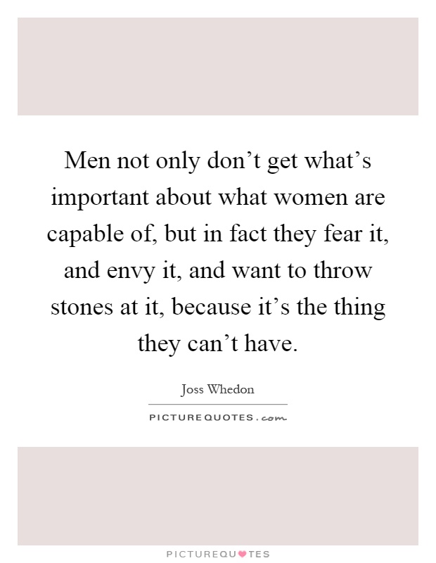 Men not only don't get what's important about what women are capable of, but in fact they fear it, and envy it, and want to throw stones at it, because it's the thing they can't have Picture Quote #1