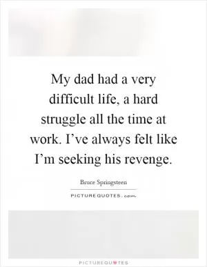 My dad had a very difficult life, a hard struggle all the time at work. I’ve always felt like I’m seeking his revenge Picture Quote #1