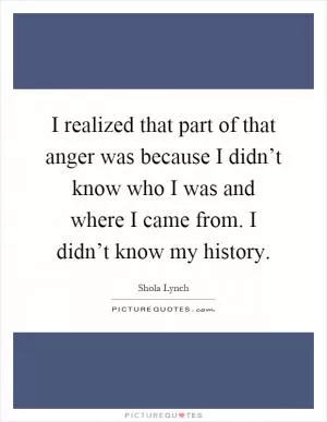 I realized that part of that anger was because I didn’t know who I was and where I came from. I didn’t know my history Picture Quote #1