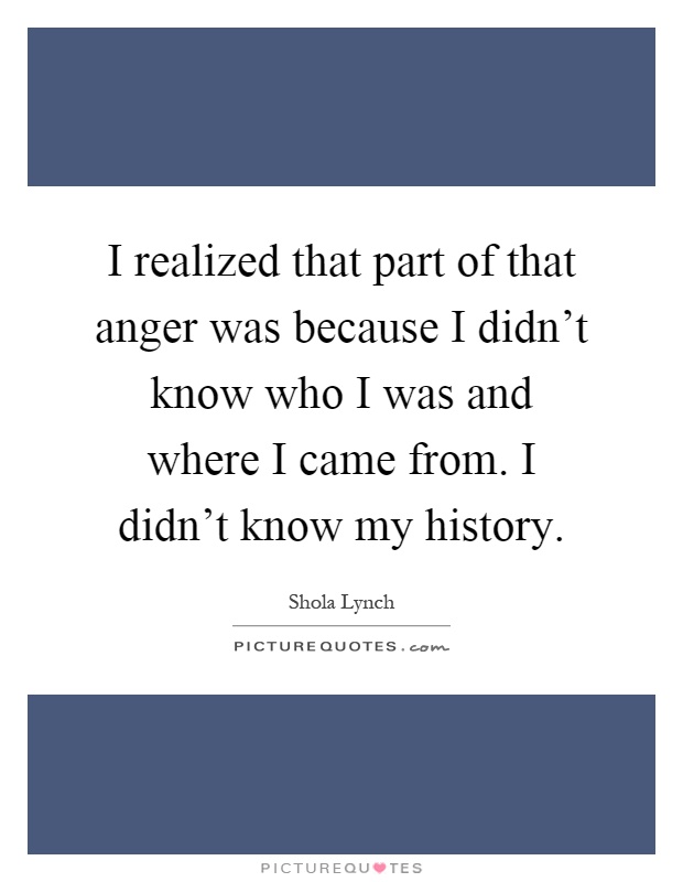 I realized that part of that anger was because I didn't know who I was and where I came from. I didn't know my history Picture Quote #1