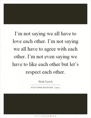 I’m not saying we all have to love each other. I’m not saying we all have to agree with each other. I’m not even saying we have to like each other but let’s respect each other Picture Quote #1