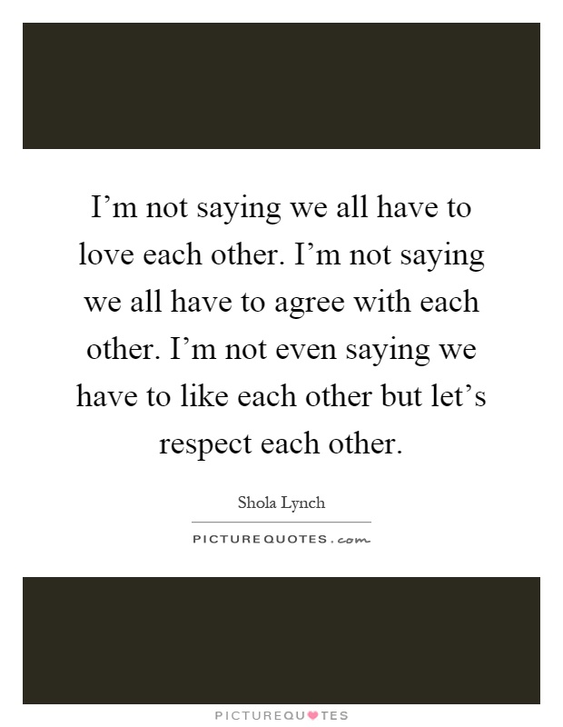 I'm not saying we all have to love each other. I'm not saying we all have to agree with each other. I'm not even saying we have to like each other but let's respect each other Picture Quote #1