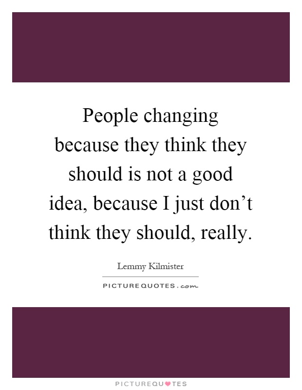 People changing because they think they should is not a good idea, because I just don't think they should, really Picture Quote #1