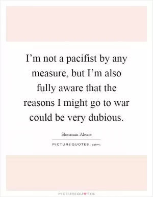 I’m not a pacifist by any measure, but I’m also fully aware that the reasons I might go to war could be very dubious Picture Quote #1