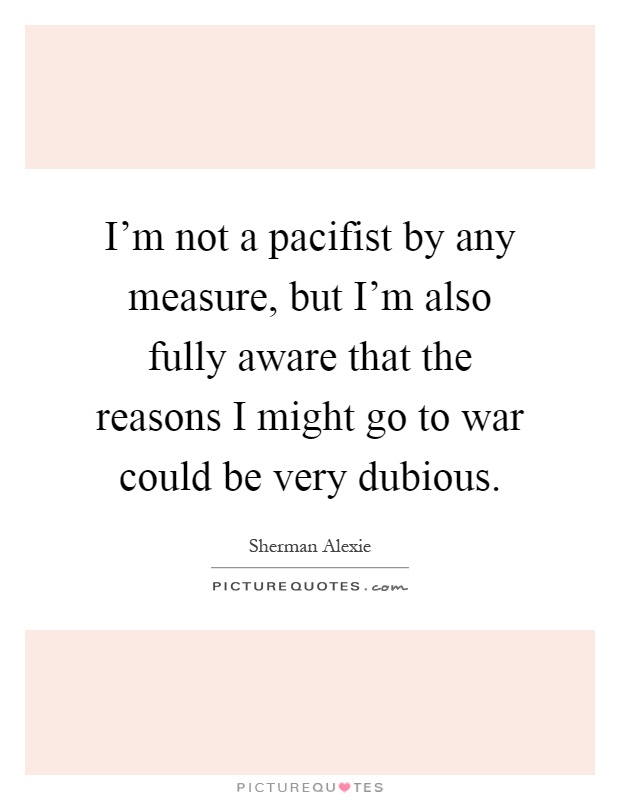 I'm not a pacifist by any measure, but I'm also fully aware that the reasons I might go to war could be very dubious Picture Quote #1