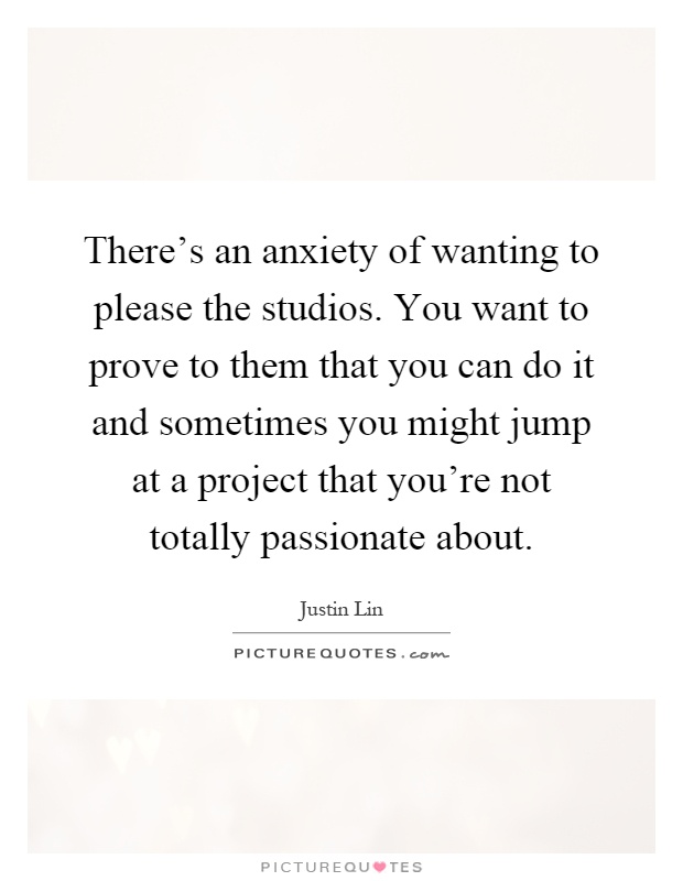 There's an anxiety of wanting to please the studios. You want to prove to them that you can do it and sometimes you might jump at a project that you're not totally passionate about Picture Quote #1