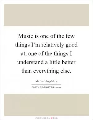Music is one of the few things I’m relatively good at, one of the things I understand a little better than everything else Picture Quote #1