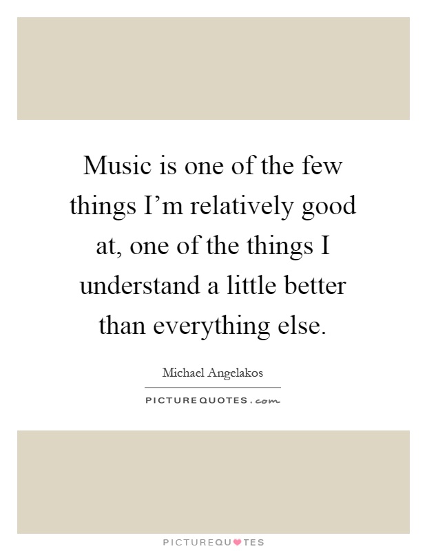 Music is one of the few things I'm relatively good at, one of the things I understand a little better than everything else Picture Quote #1