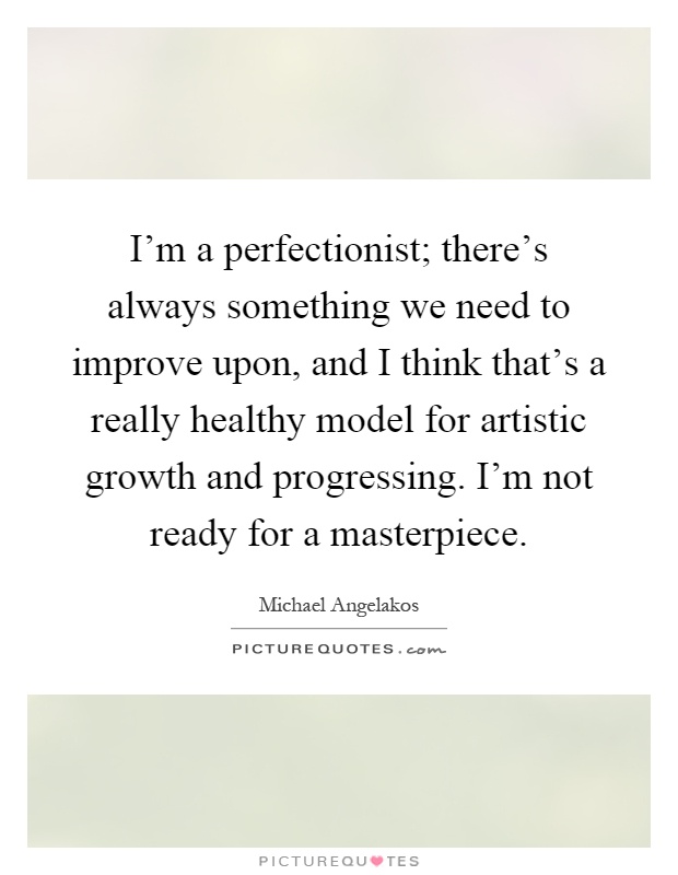 I'm a perfectionist; there's always something we need to improve upon, and I think that's a really healthy model for artistic growth and progressing. I'm not ready for a masterpiece Picture Quote #1
