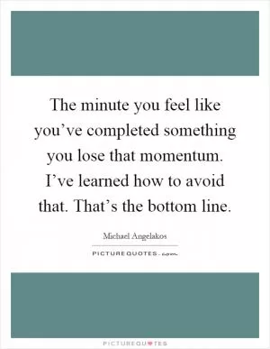 The minute you feel like you’ve completed something you lose that momentum. I’ve learned how to avoid that. That’s the bottom line Picture Quote #1