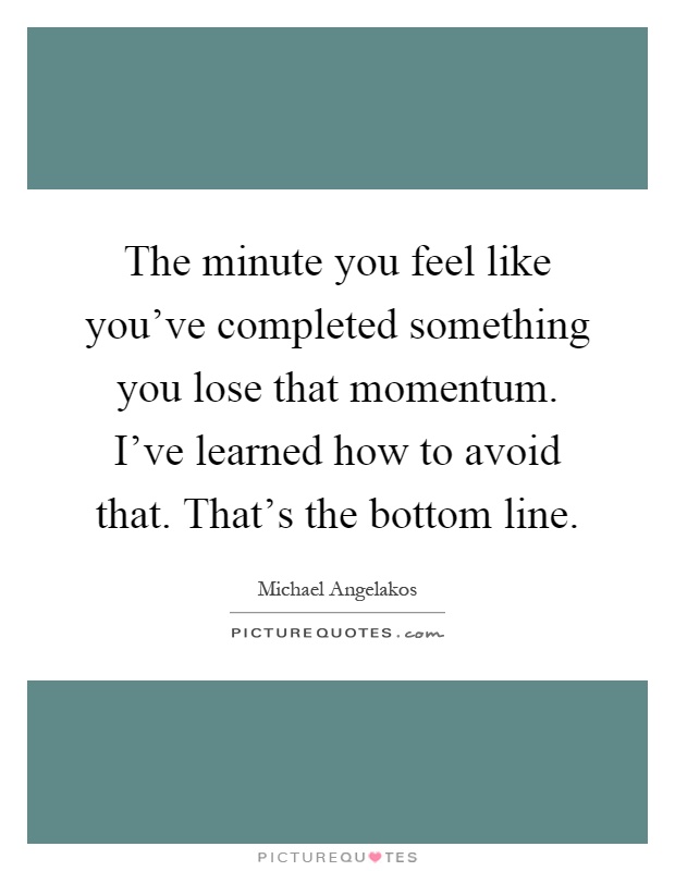 The minute you feel like you've completed something you lose that momentum. I've learned how to avoid that. That's the bottom line Picture Quote #1