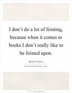 I don’t do a lot of foisting, because when it comes to books I don’t really like to be foisted upon Picture Quote #1