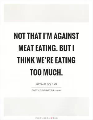 Not that I’m against meat eating. But I think we’re eating too much Picture Quote #1