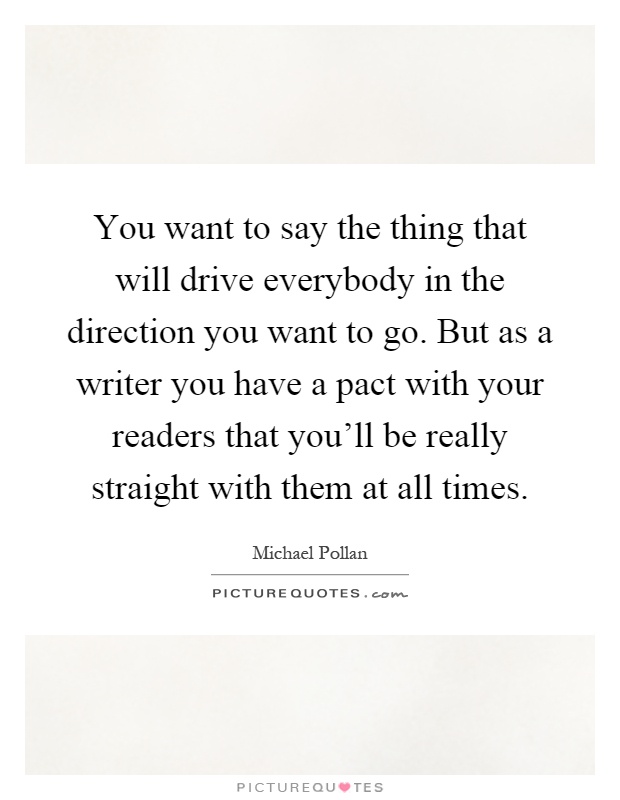 You want to say the thing that will drive everybody in the direction you want to go. But as a writer you have a pact with your readers that you'll be really straight with them at all times Picture Quote #1