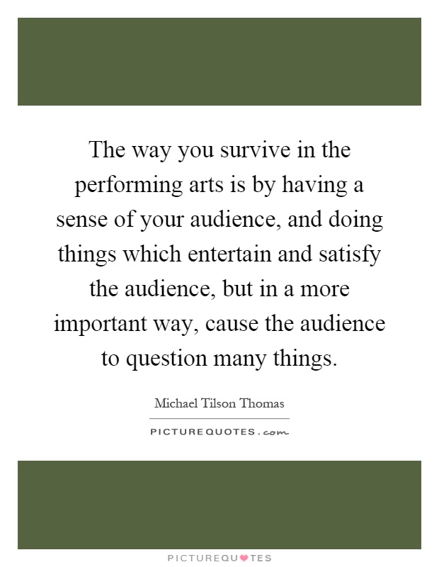 The way you survive in the performing arts is by having a sense of your audience, and doing things which entertain and satisfy the audience, but in a more important way, cause the audience to question many things Picture Quote #1