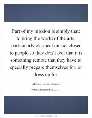 Part of my mission is simply that: to bring the world of the arts, particularly classical music, closer to people so they don’t feel that it is something remote that they have to specially prepare themselves for, or dress up for Picture Quote #1
