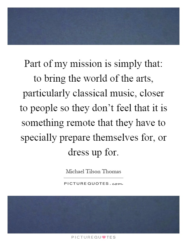 Part of my mission is simply that: to bring the world of the arts, particularly classical music, closer to people so they don't feel that it is something remote that they have to specially prepare themselves for, or dress up for Picture Quote #1