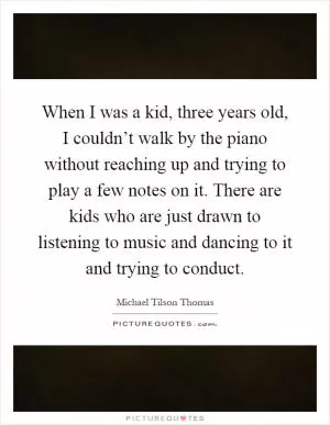 When I was a kid, three years old, I couldn’t walk by the piano without reaching up and trying to play a few notes on it. There are kids who are just drawn to listening to music and dancing to it and trying to conduct Picture Quote #1