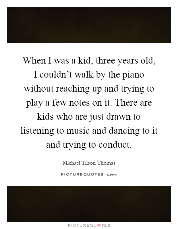 When I was a kid, three years old, I couldn't walk by the piano without reaching up and trying to play a few notes on it. There are kids who are just drawn to listening to music and dancing to it and trying to conduct Picture Quote #1