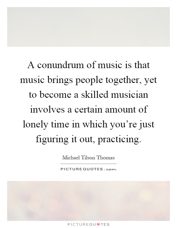 A conundrum of music is that music brings people together, yet to become a skilled musician involves a certain amount of lonely time in which you're just figuring it out, practicing Picture Quote #1