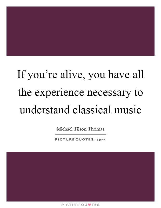If you're alive, you have all the experience necessary to understand classical music Picture Quote #1