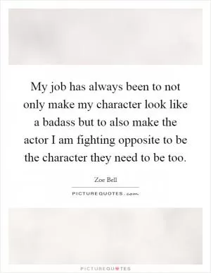 My job has always been to not only make my character look like a badass but to also make the actor I am fighting opposite to be the character they need to be too Picture Quote #1