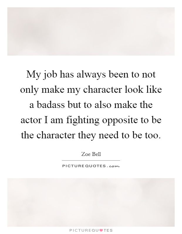 My job has always been to not only make my character look like a badass but to also make the actor I am fighting opposite to be the character they need to be too Picture Quote #1