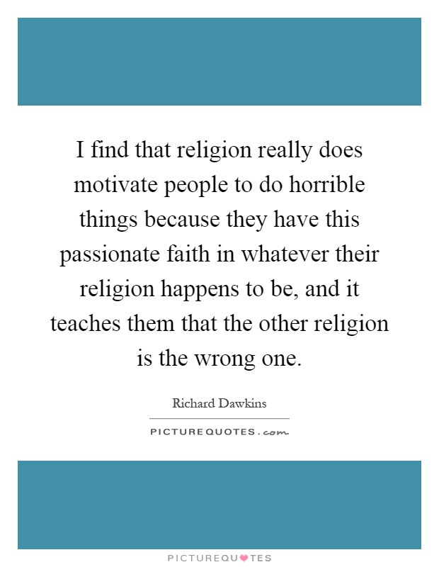 I find that religion really does motivate people to do horrible things because they have this passionate faith in whatever their religion happens to be, and it teaches them that the other religion is the wrong one Picture Quote #1