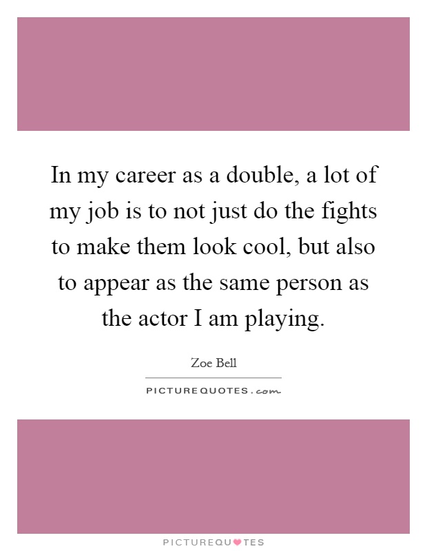 In my career as a double, a lot of my job is to not just do the fights to make them look cool, but also to appear as the same person as the actor I am playing Picture Quote #1