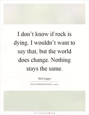 I don’t know if rock is dying. I wouldn’t want to say that, but the world does change. Nothing stays the same Picture Quote #1