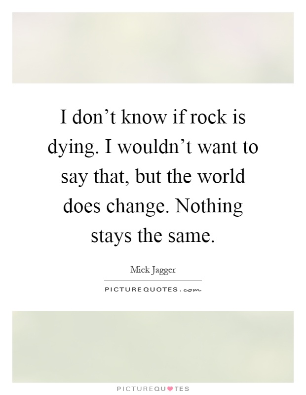 I don't know if rock is dying. I wouldn't want to say that, but the world does change. Nothing stays the same Picture Quote #1