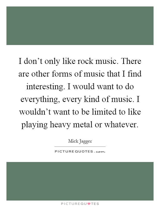 I don't only like rock music. There are other forms of music that I find interesting. I would want to do everything, every kind of music. I wouldn't want to be limited to like playing heavy metal or whatever Picture Quote #1