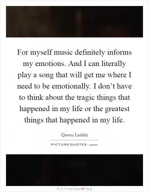 For myself music definitely informs my emotions. And I can literally play a song that will get me where I need to be emotionally. I don’t have to think about the tragic things that happened in my life or the greatest things that happened in my life Picture Quote #1