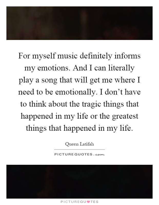 For myself music definitely informs my emotions. And I can literally play a song that will get me where I need to be emotionally. I don't have to think about the tragic things that happened in my life or the greatest things that happened in my life Picture Quote #1