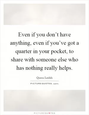 Even if you don’t have anything, even if you’ve got a quarter in your pocket, to share with someone else who has nothing really helps Picture Quote #1