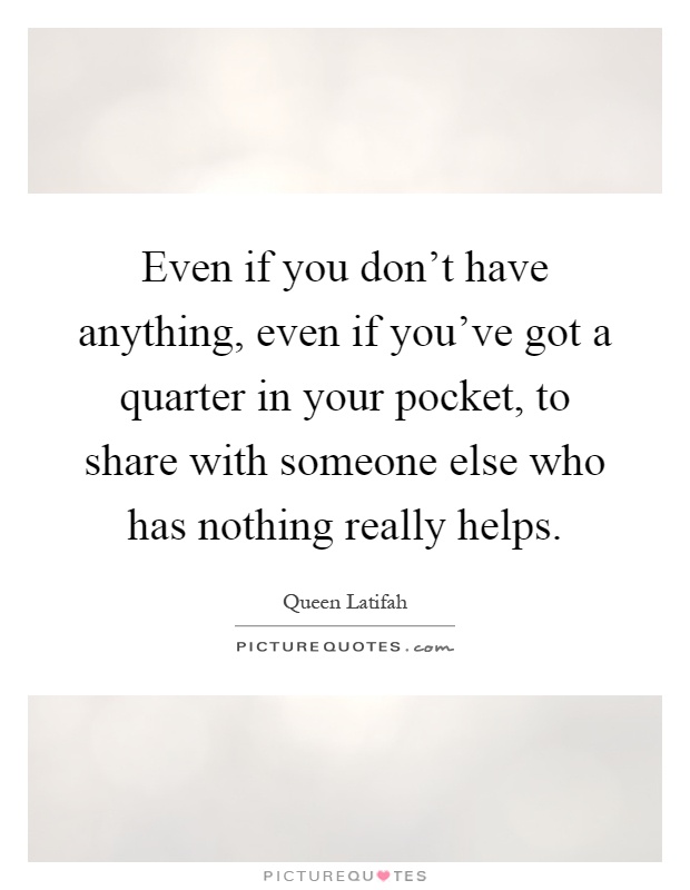 Even if you don't have anything, even if you've got a quarter in your pocket, to share with someone else who has nothing really helps Picture Quote #1