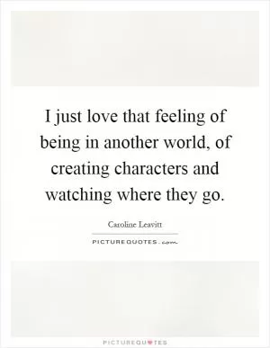 I just love that feeling of being in another world, of creating characters and watching where they go Picture Quote #1